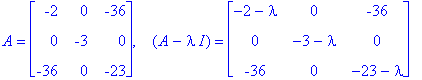 A = matrix([[-2, 0, -36], [0, -3, 0], [-36, 0, -23]]), ` &nbsp;`*(A-I*lambda) = matrix([[-2-lambda, 0, -36], [0, -3-lambda, 0], [-36, 0, -23-lambda]])