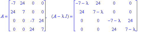 A = matrix([[-7, 24, 0, 0], [24, 7, 0, 0], [0, 0, -7, 24], [0, 0, 24, 7]]), ` &nbsp;`*(A-I*lambda) = matrix([[-7-lambda, 24, 0, 0], [24, 7-lambda, 0, 0], [0, 0, -7-lambda, 24], [0, 0, 24, 7-lambda]])