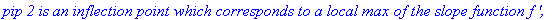 `pip 2 is an inflection point which corresponds to a local max of the slope function f ',`