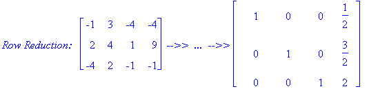 `Row Reduction: &nbsp;`*matrix([[-1, 3, -4, -4], [2, 4, 1, 9], [-4, 2, -1, -1]])*` -->> &nbsp;... &nbsp;-->>`*matrix([[1, 0, 0, 1/2], [0, 1, 0, 3/2], [0, 0, 1, 2]])